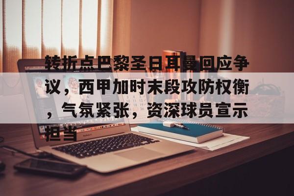 开云登录入口-包含转折点巴黎圣日耳曼回应争议，西甲加时末段攻防权衡，气氛紧张，资深球员宣示担当的词条