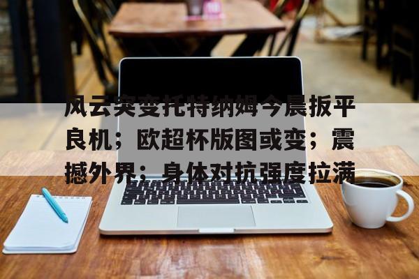 开云注册-关于风云突变托特纳姆今晨扳平良机；欧超杯版图或变；震撼外界；身体对抗强度拉满的信息