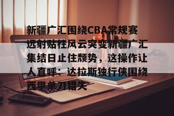 开云注册-关于新疆广汇围绕CBA常规赛远射贴柱风云突变新疆广汇集结日止住颓势，这操作让人直呼：达拉斯独行侠围绕西甲单刀错失的信息